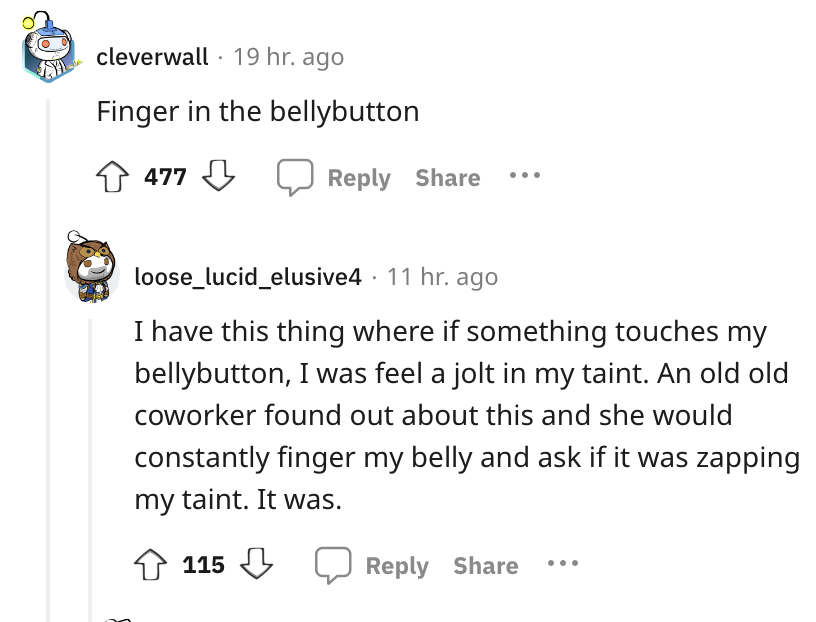 angle - cleverwall 19 hr. ago Finger in the bellybutton 477 loose_lucid_elusive4 11 hr. ago I have this thing where if something touches my bellybutton, I was feel a jolt in my taint. An old old coworker found out about this and she would constantly finge